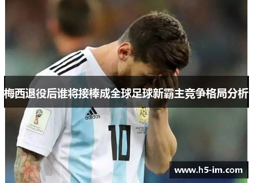 梅西退役后谁将接棒成全球足球新霸主竞争格局分析