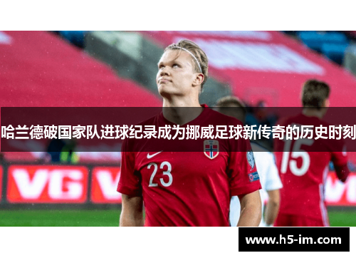 哈兰德破国家队进球纪录成为挪威足球新传奇的历史时刻