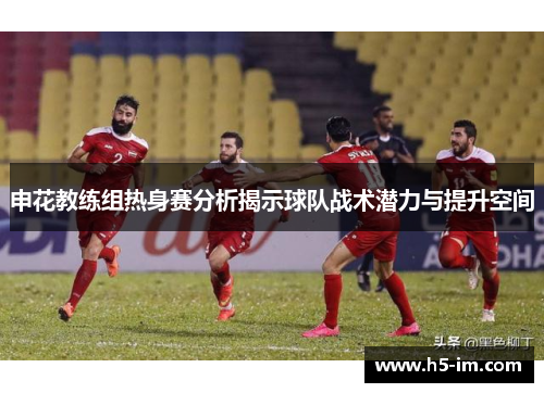 申花教练组热身赛分析揭示球队战术潜力与提升空间