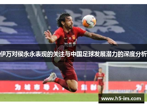 伊万对侯永永表现的关注与中国足球发展潜力的深度分析