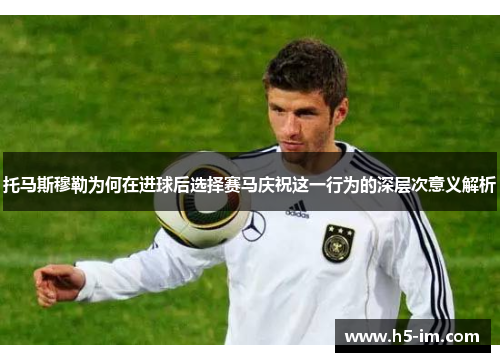 托马斯穆勒为何在进球后选择赛马庆祝这一行为的深层次意义解析