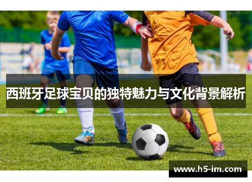 西班牙足球宝贝的独特魅力与文化背景解析