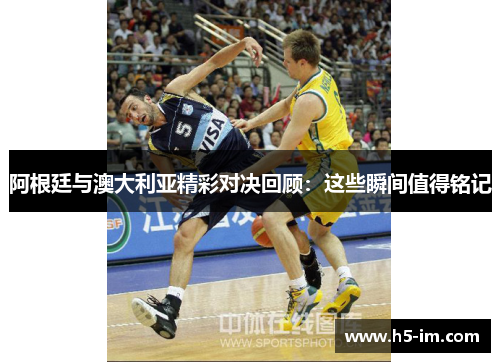 阿根廷与澳大利亚精彩对决回顾：这些瞬间值得铭记