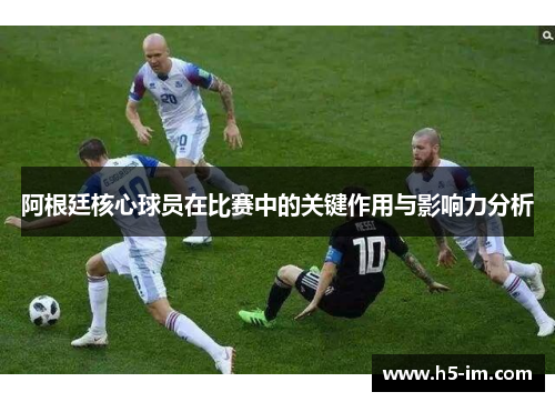 阿根廷核心球员在比赛中的关键作用与影响力分析